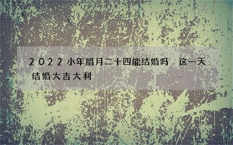 2022小年腊月二十四能结婚吗 这一天结婚大吉大利